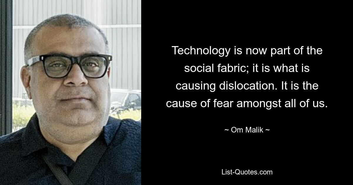 Technology is now part of the social fabric; it is what is causing dislocation. It is the cause of fear amongst all of us. — © Om Malik