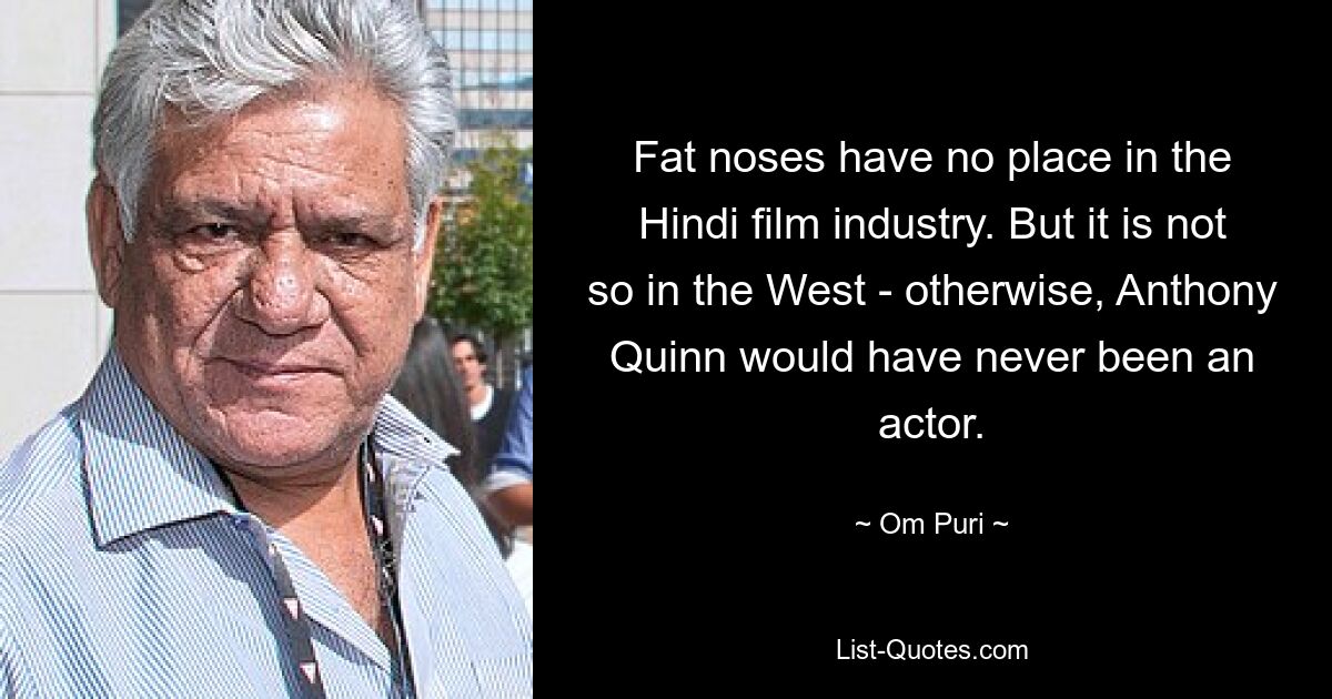 Fat noses have no place in the Hindi film industry. But it is not so in the West - otherwise, Anthony Quinn would have never been an actor. — © Om Puri