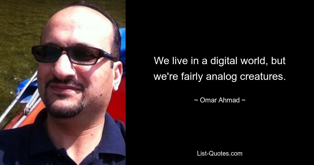 We live in a digital world, but we're fairly analog creatures. — © Omar Ahmad