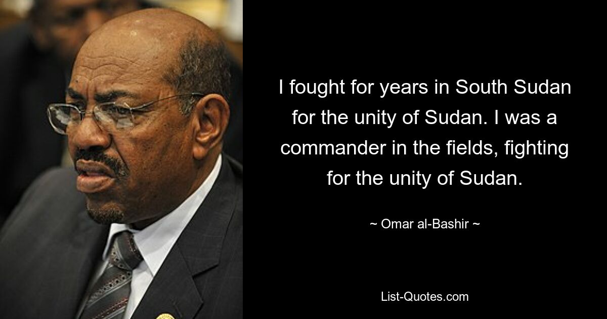 I fought for years in South Sudan for the unity of Sudan. I was a commander in the fields, fighting for the unity of Sudan. — © Omar al-Bashir