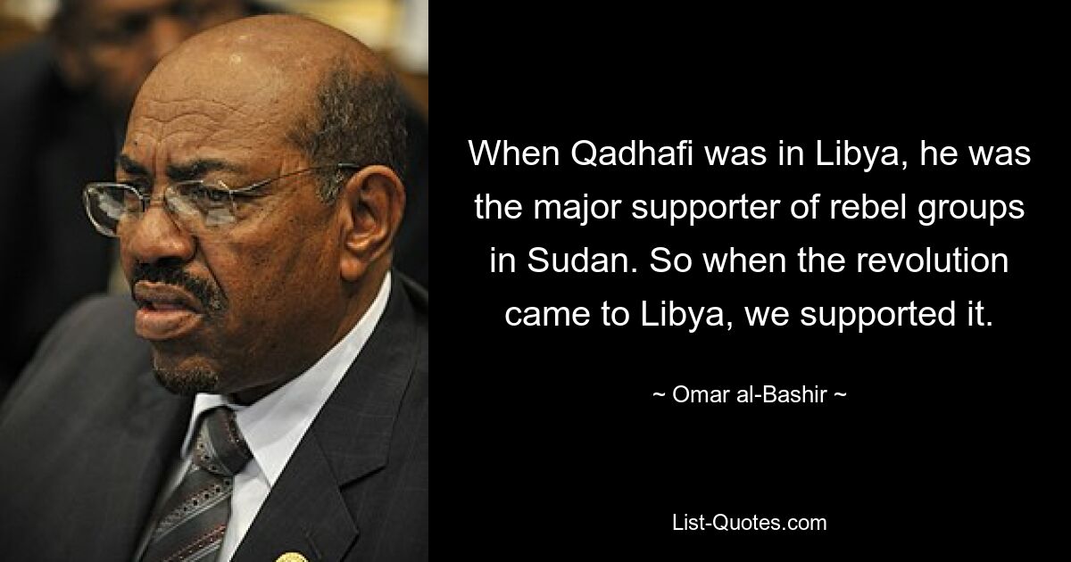 When Qadhafi was in Libya, he was the major supporter of rebel groups in Sudan. So when the revolution came to Libya, we supported it. — © Omar al-Bashir