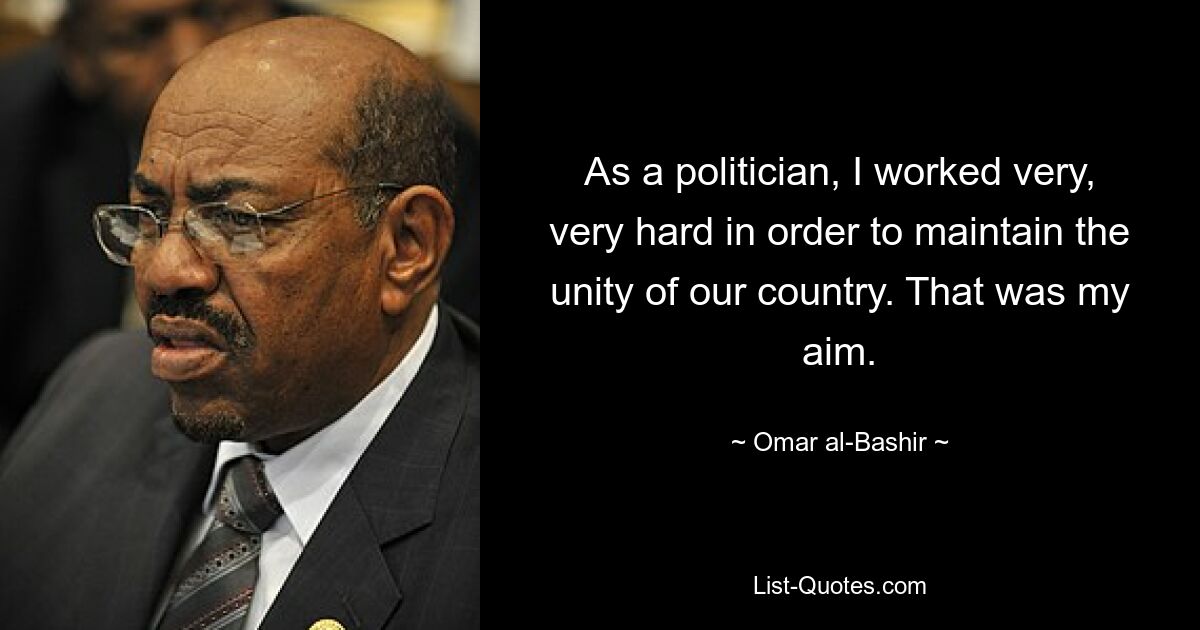 As a politician, I worked very, very hard in order to maintain the unity of our country. That was my aim. — © Omar al-Bashir