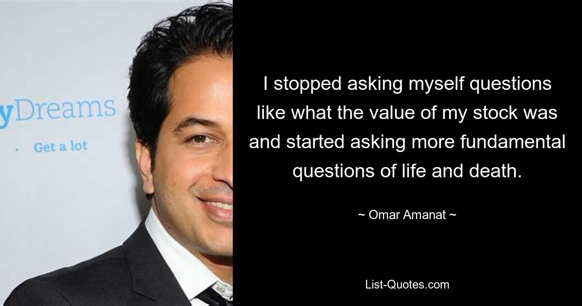 I stopped asking myself questions like what the value of my stock was and started asking more fundamental questions of life and death. — © Omar Amanat