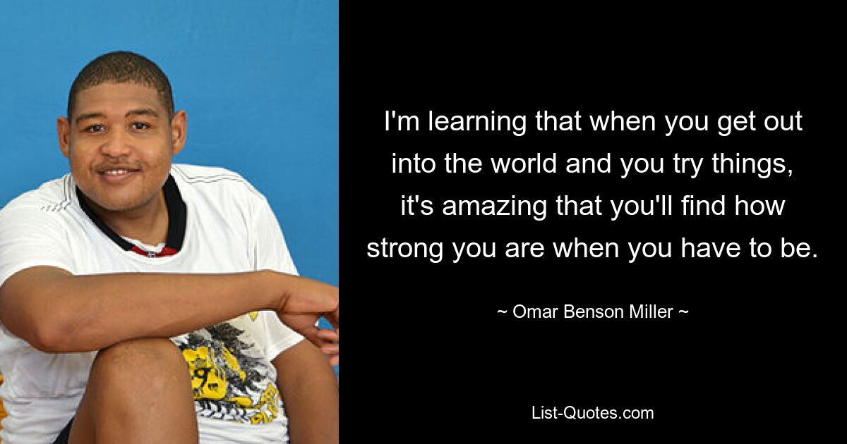 I'm learning that when you get out into the world and you try things, it's amazing that you'll find how strong you are when you have to be. — © Omar Benson Miller