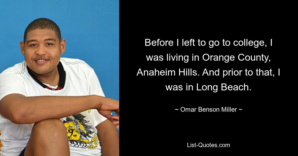 Before I left to go to college, I was living in Orange County, Anaheim Hills. And prior to that, I was in Long Beach. — © Omar Benson Miller