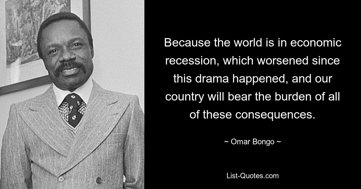 Because the world is in economic recession, which worsened since this drama happened, and our country will bear the burden of all of these consequences. — © Omar Bongo