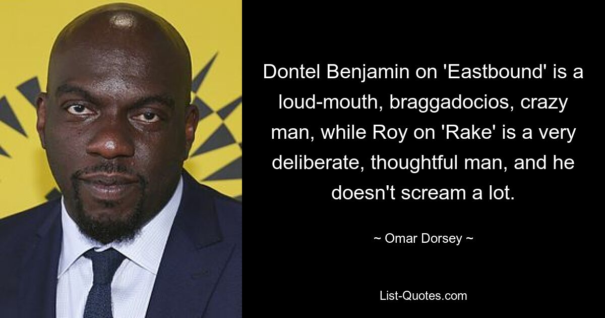 Dontel Benjamin on 'Eastbound' is a loud-mouth, braggadocios, crazy man, while Roy on 'Rake' is a very deliberate, thoughtful man, and he doesn't scream a lot. — © Omar Dorsey