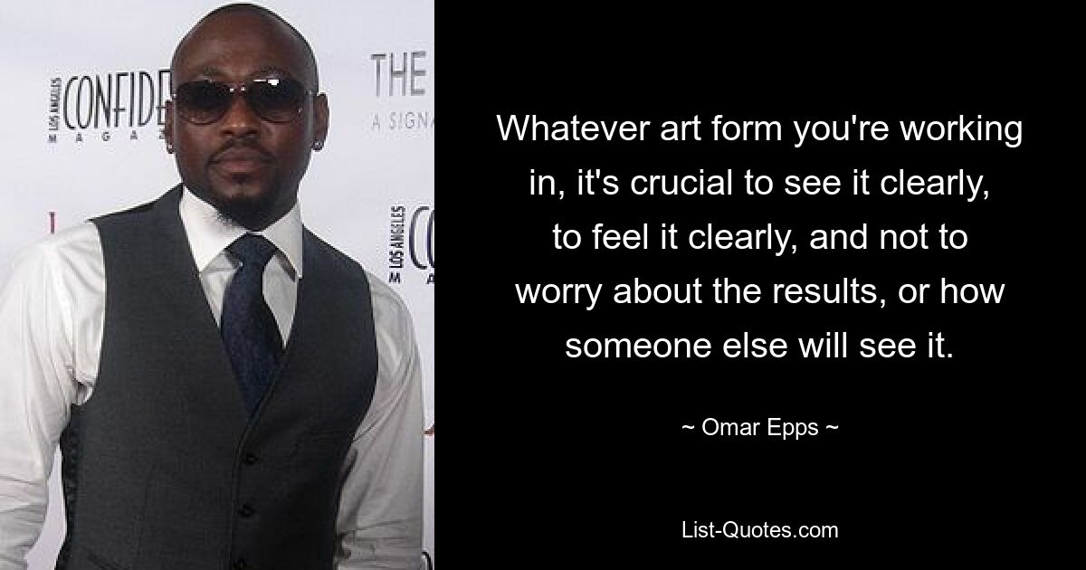 Whatever art form you're working in, it's crucial to see it clearly, to feel it clearly, and not to worry about the results, or how someone else will see it. — © Omar Epps