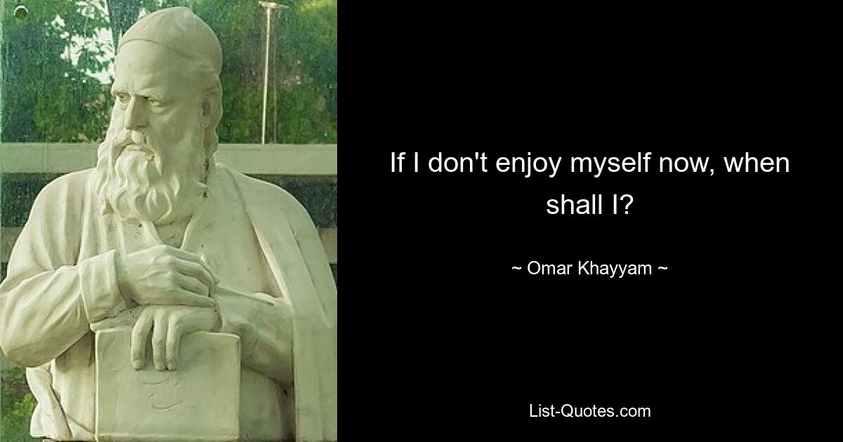 If I don't enjoy myself now, when shall I? — © Omar Khayyam