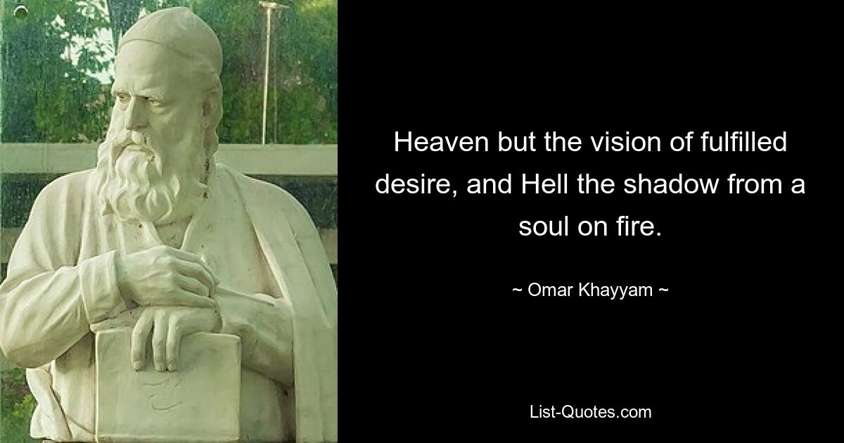 Heaven but the vision of fulfilled desire, and Hell the shadow from a soul on fire. — © Omar Khayyam