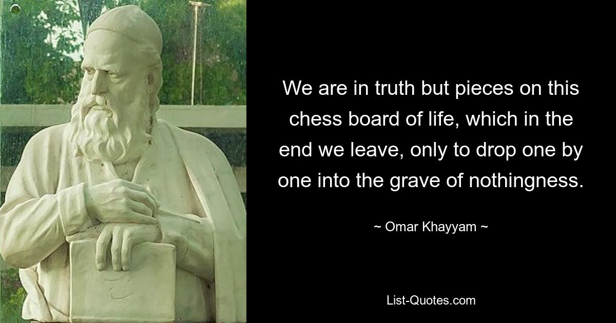 We are in truth but pieces on this chess board of life, which in the end we leave, only to drop one by one into the grave of nothingness. — © Omar Khayyam