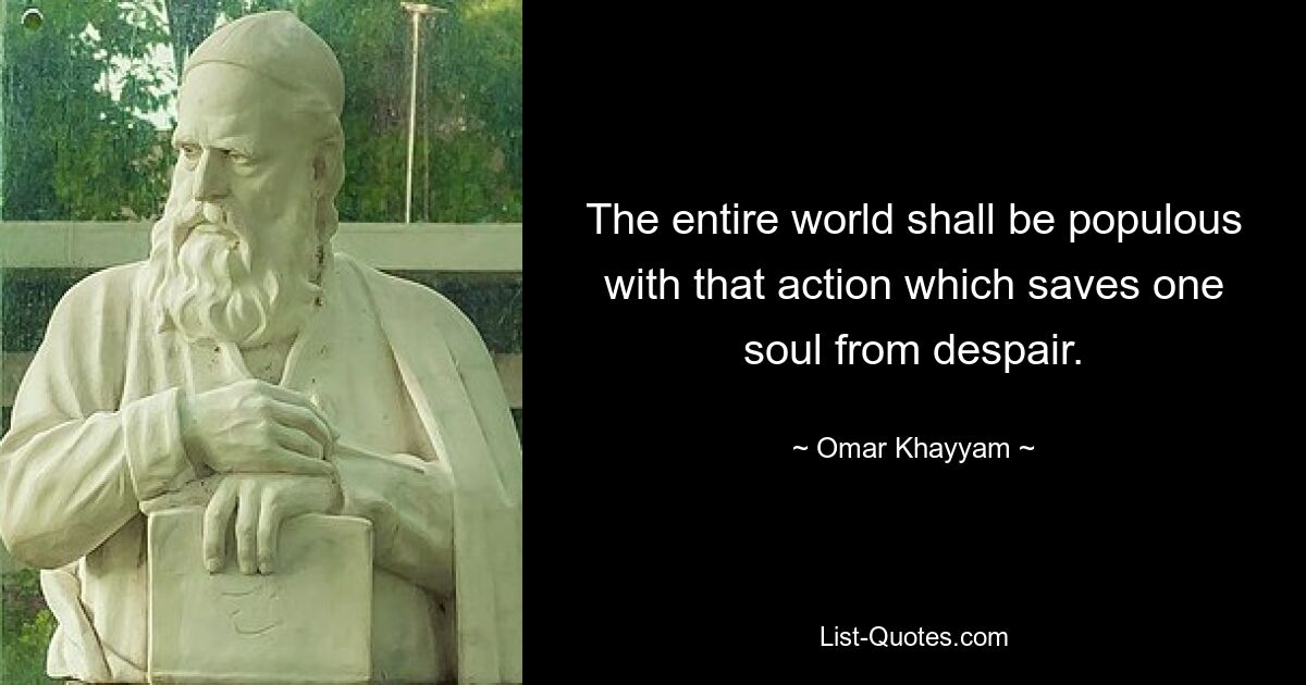 The entire world shall be populous with that action which saves one soul from despair. — © Omar Khayyam