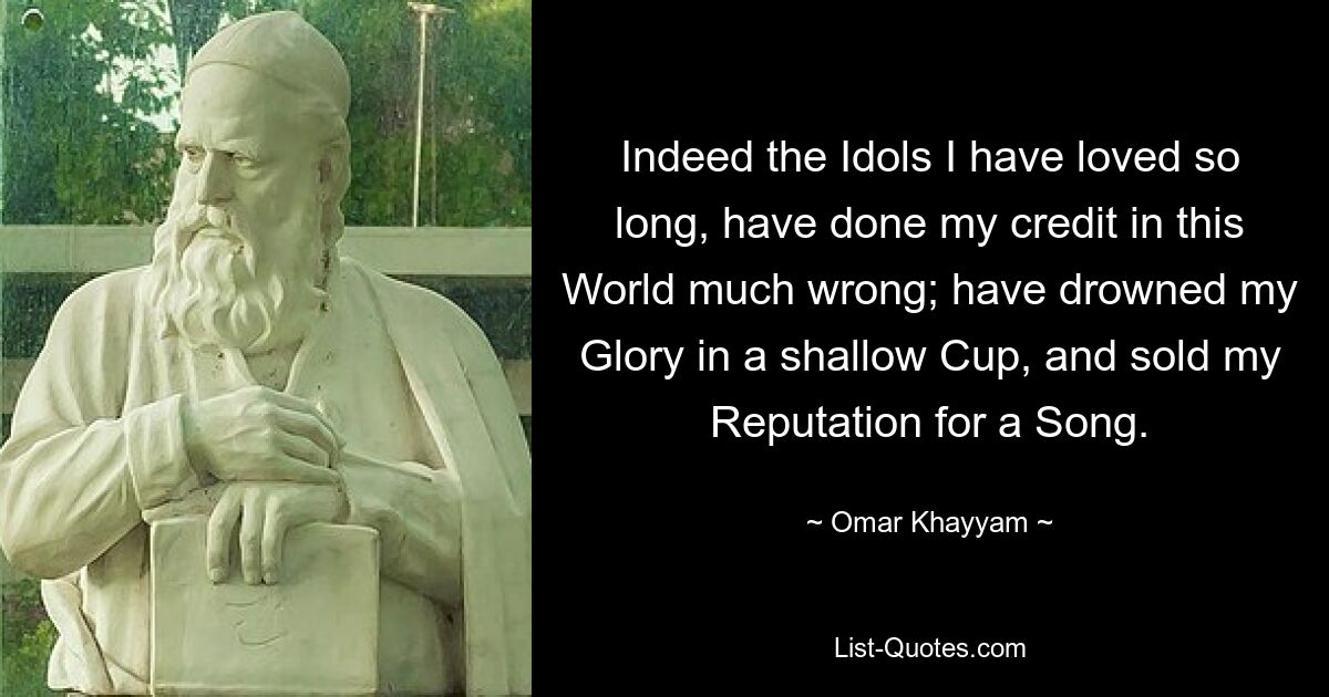 Indeed the Idols I have loved so long, have done my credit in this World much wrong; have drowned my Glory in a shallow Cup, and sold my Reputation for a Song. — © Omar Khayyam