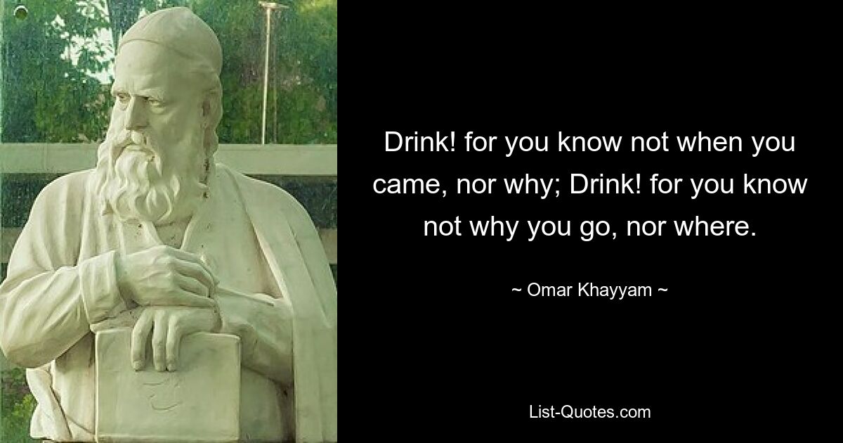 Drink! for you know not when you came, nor why; Drink! for you know not why you go, nor where. — © Omar Khayyam