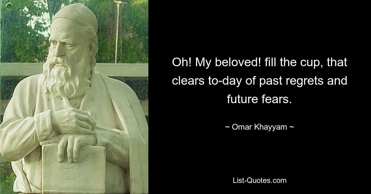 Oh! My beloved! fill the cup, that clears to-day of past regrets and future fears. — © Omar Khayyam