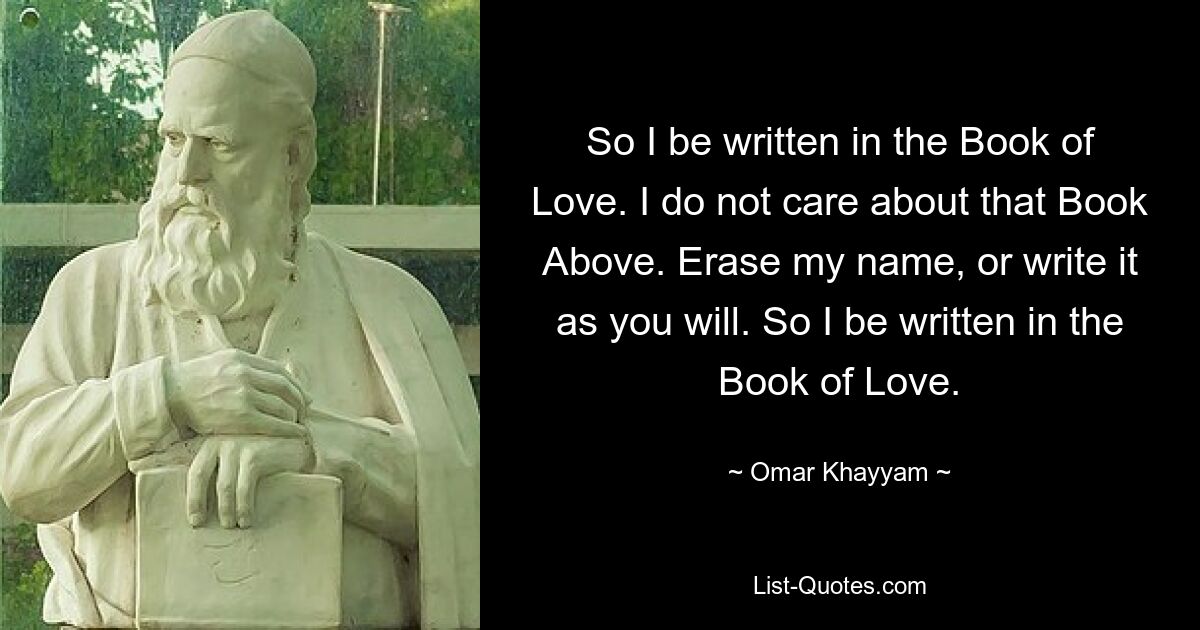 So I be written in the Book of Love. I do not care about that Book Above. Erase my name, or write it as you will. So I be written in the Book of Love. — © Omar Khayyam