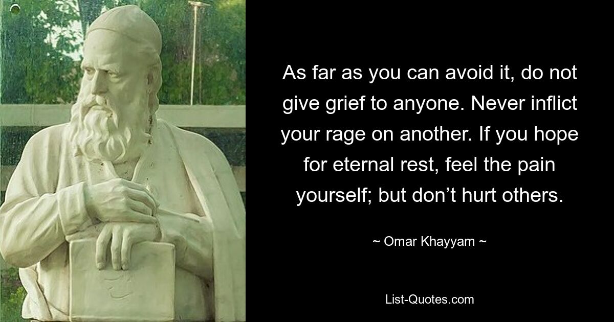 As far as you can avoid it, do not give grief to anyone. Never inflict your rage on another. If you hope for eternal rest, feel the pain yourself; but don’t hurt others. — © Omar Khayyam