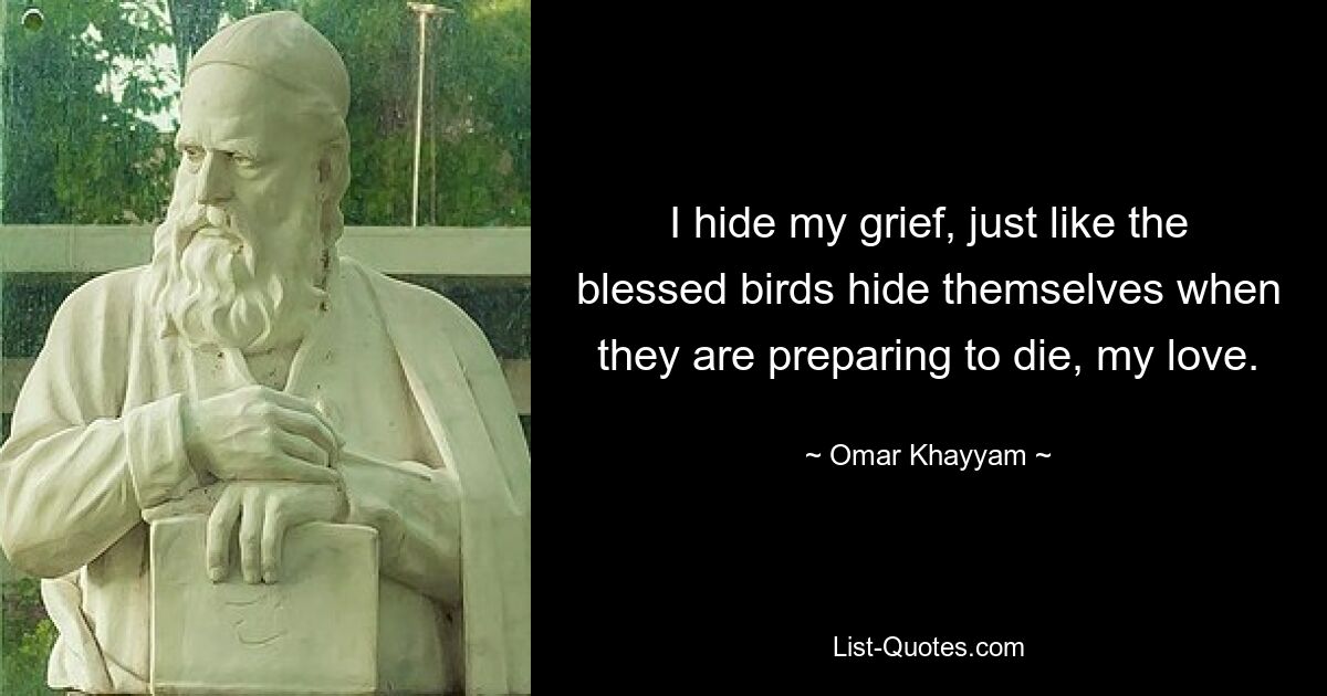 I hide my grief, just like the blessed birds hide themselves when they are preparing to die, my love. — © Omar Khayyam