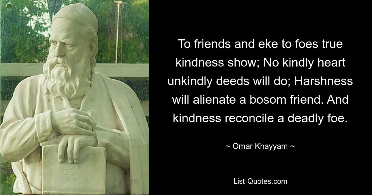 To friends and eke to foes true kindness show; No kindly heart unkindly deeds will do; Harshness will alienate a bosom friend. And kindness reconcile a deadly foe. — © Omar Khayyam