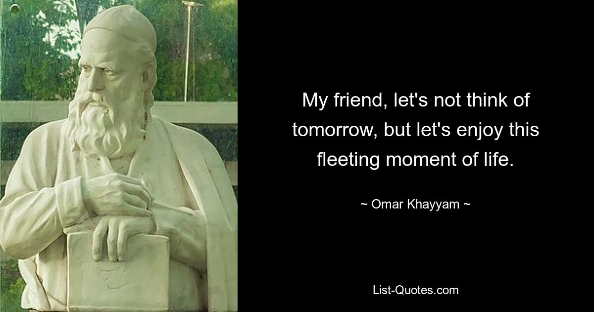 My friend, let's not think of tomorrow, but let's enjoy this fleeting moment of life. — © Omar Khayyam