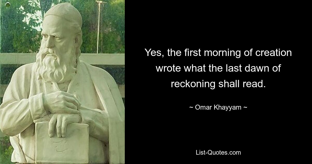 Yes, the first morning of creation wrote what the last dawn of reckoning shall read. — © Omar Khayyam