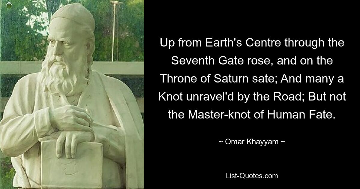 Up from Earth's Centre through the Seventh Gate rose, and on the Throne of Saturn sate; And many a Knot unravel'd by the Road; But not the Master-knot of Human Fate. — © Omar Khayyam