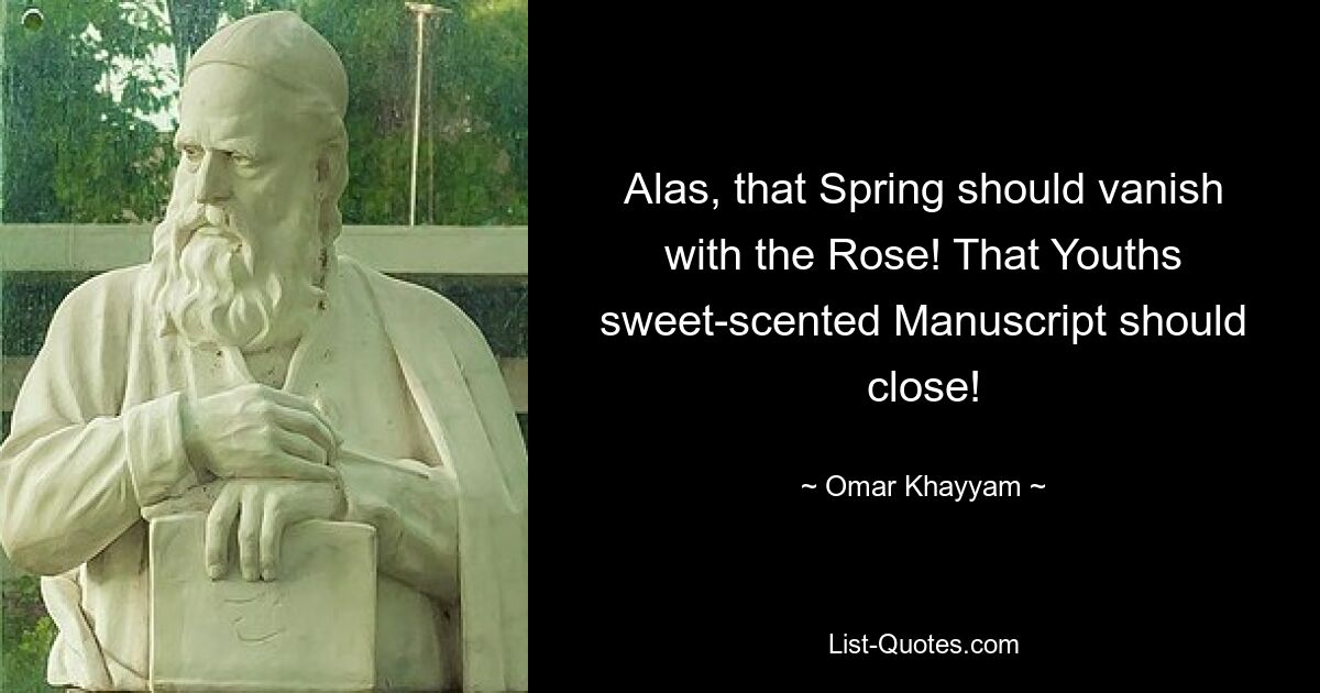 Alas, that Spring should vanish with the Rose! That Youths sweet-scented Manuscript should close! — © Omar Khayyam