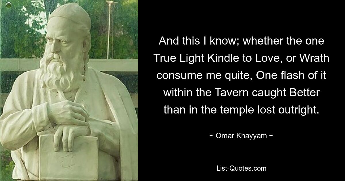 And this I know; whether the one True Light Kindle to Love, or Wrath consume me quite, One flash of it within the Tavern caught Better than in the temple lost outright. — © Omar Khayyam