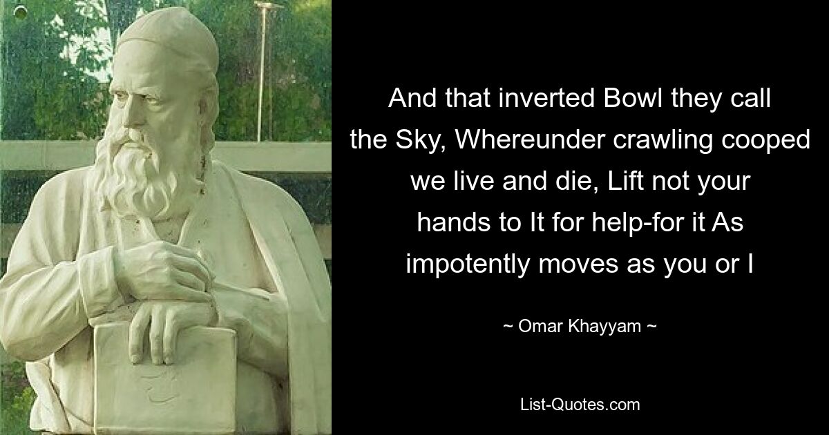 And that inverted Bowl they call the Sky, Whereunder crawling cooped we live and die, Lift not your hands to It for help-for it As impotently moves as you or I — © Omar Khayyam