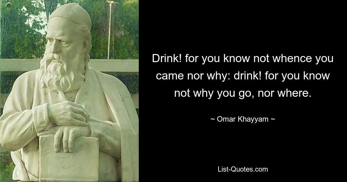 Drink! for you know not whence you came nor why: drink! for you know not why you go, nor where. — © Omar Khayyam