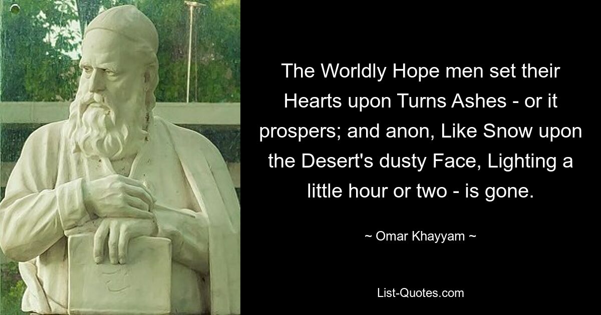 The Worldly Hope men set their Hearts upon Turns Ashes - or it prospers; and anon, Like Snow upon the Desert's dusty Face, Lighting a little hour or two - is gone. — © Omar Khayyam