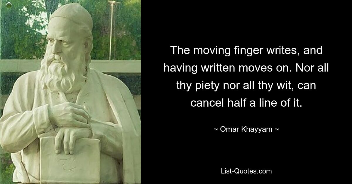 The moving finger writes, and having written moves on. Nor all thy piety nor all thy wit, can cancel half a line of it. — © Omar Khayyam