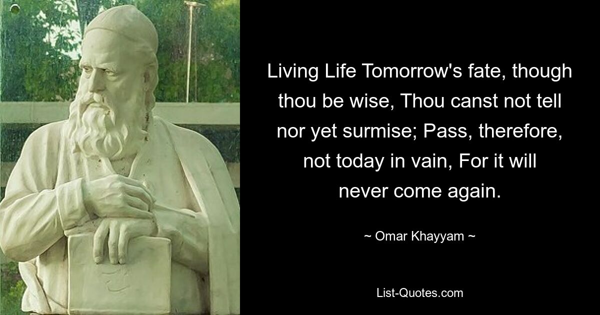 Living Life Tomorrow's fate, though thou be wise, Thou canst not tell nor yet surmise; Pass, therefore, not today in vain, For it will never come again. — © Omar Khayyam