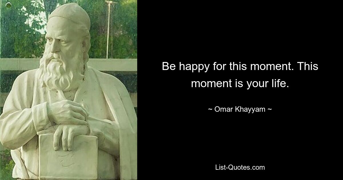 Be happy for this moment. This moment is your life. — © Omar Khayyam