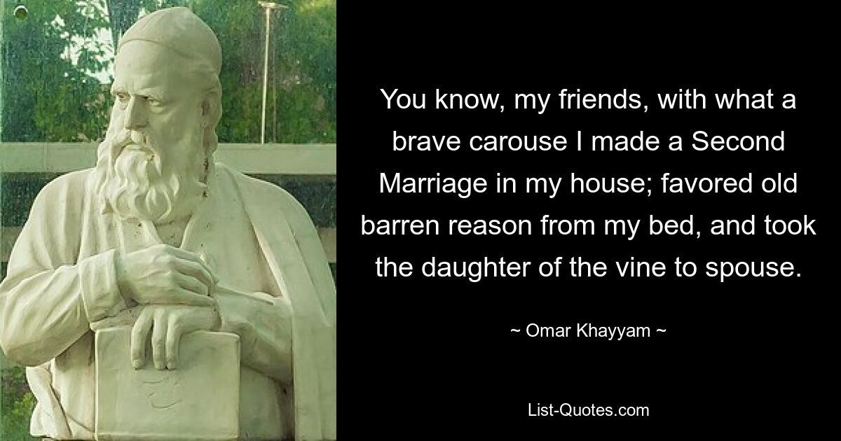 You know, my friends, with what a brave carouse I made a Second Marriage in my house; favored old barren reason from my bed, and took the daughter of the vine to spouse. — © Omar Khayyam