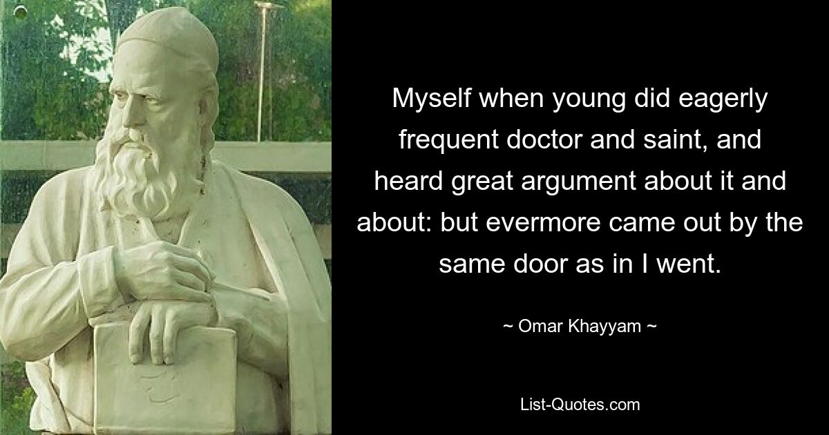 Myself when young did eagerly frequent doctor and saint, and heard great argument about it and about: but evermore came out by the same door as in I went. — © Omar Khayyam