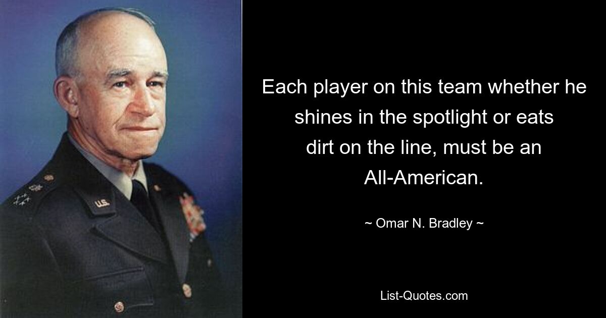 Each player on this team whether he shines in the spotlight or eats dirt on the line, must be an All-American. — © Omar N. Bradley