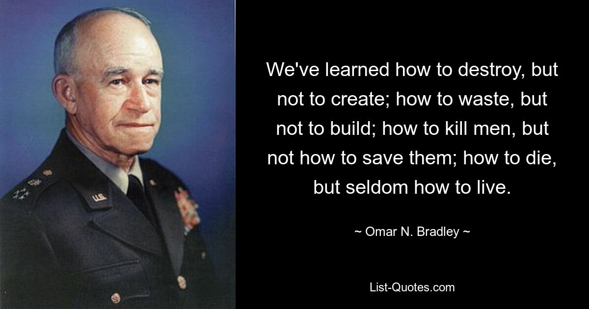 We've learned how to destroy, but not to create; how to waste, but not to build; how to kill men, but not how to save them; how to die, but seldom how to live. — © Omar N. Bradley