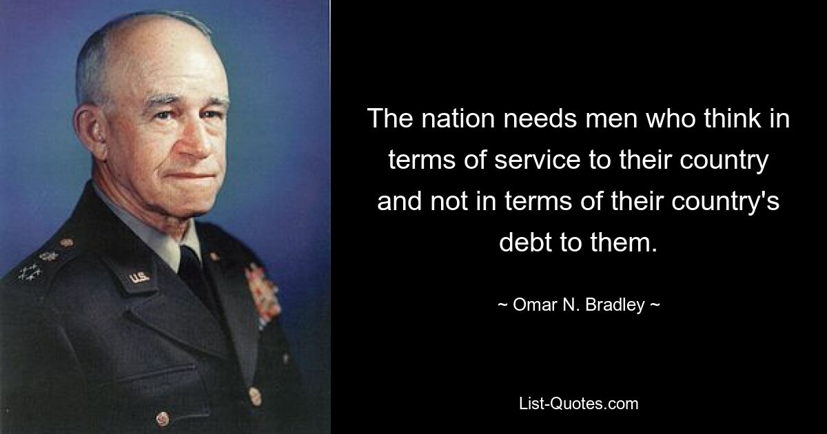 The nation needs men who think in terms of service to their country and not in terms of their country's debt to them. — © Omar N. Bradley