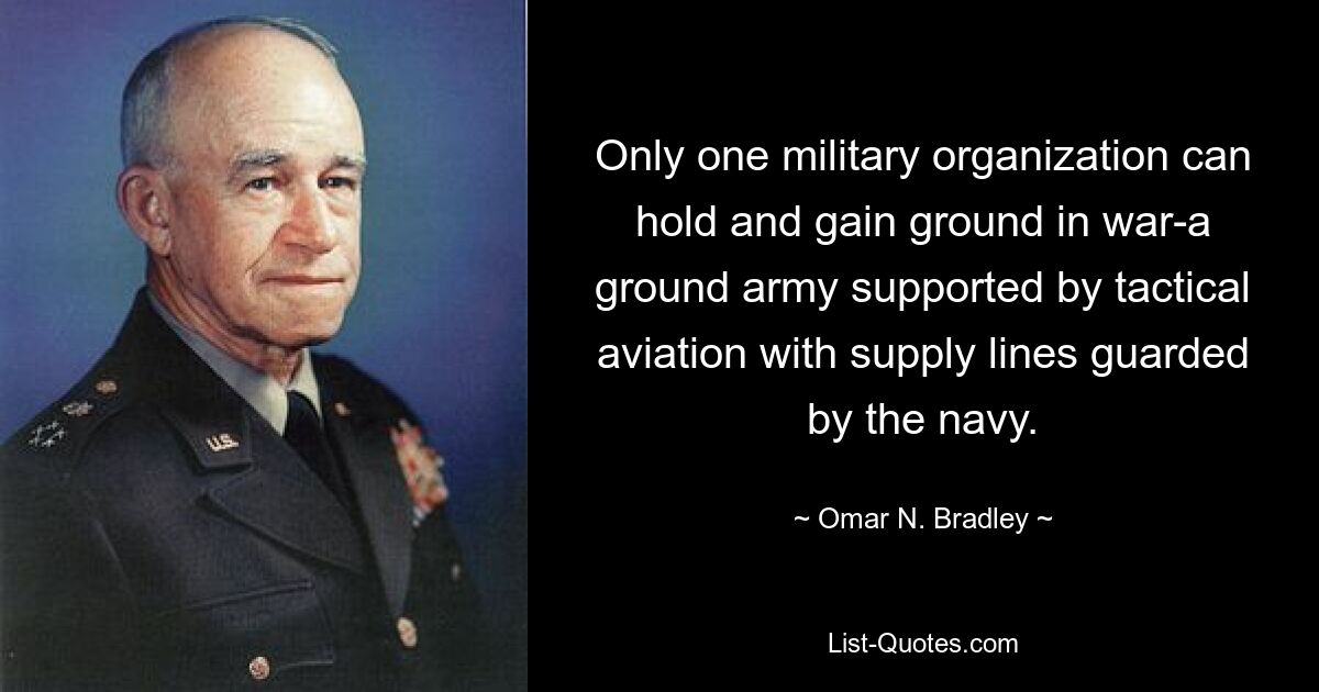 Only one military organization can hold and gain ground in war-a ground army supported by tactical aviation with supply lines guarded by the navy. — © Omar N. Bradley