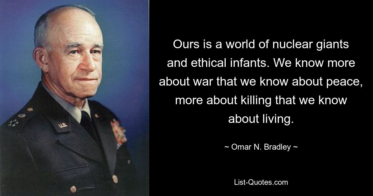 Ours is a world of nuclear giants and ethical infants. We know more about war that we know about peace, more about killing that we know about living. — © Omar N. Bradley