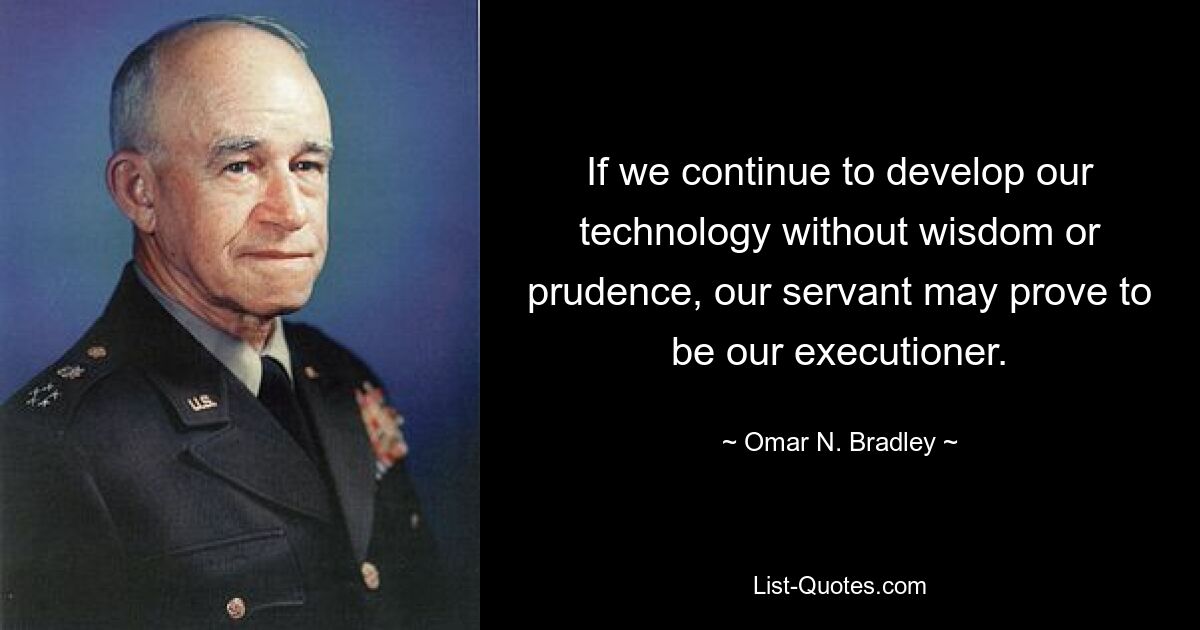 If we continue to develop our technology without wisdom or prudence, our servant may prove to be our executioner. — © Omar N. Bradley