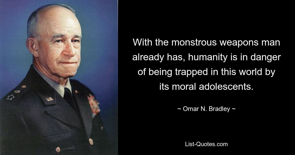 With the monstrous weapons man already has, humanity is in danger of being trapped in this world by its moral adolescents. — © Omar N. Bradley