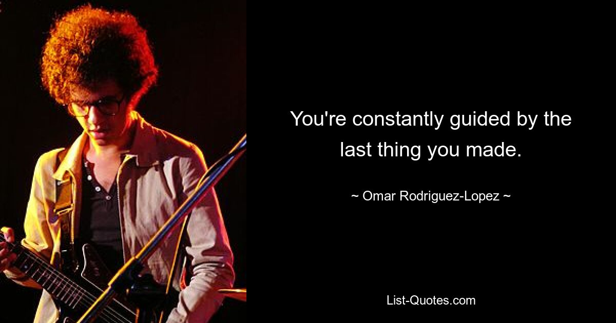 You're constantly guided by the last thing you made. — © Omar Rodriguez-Lopez