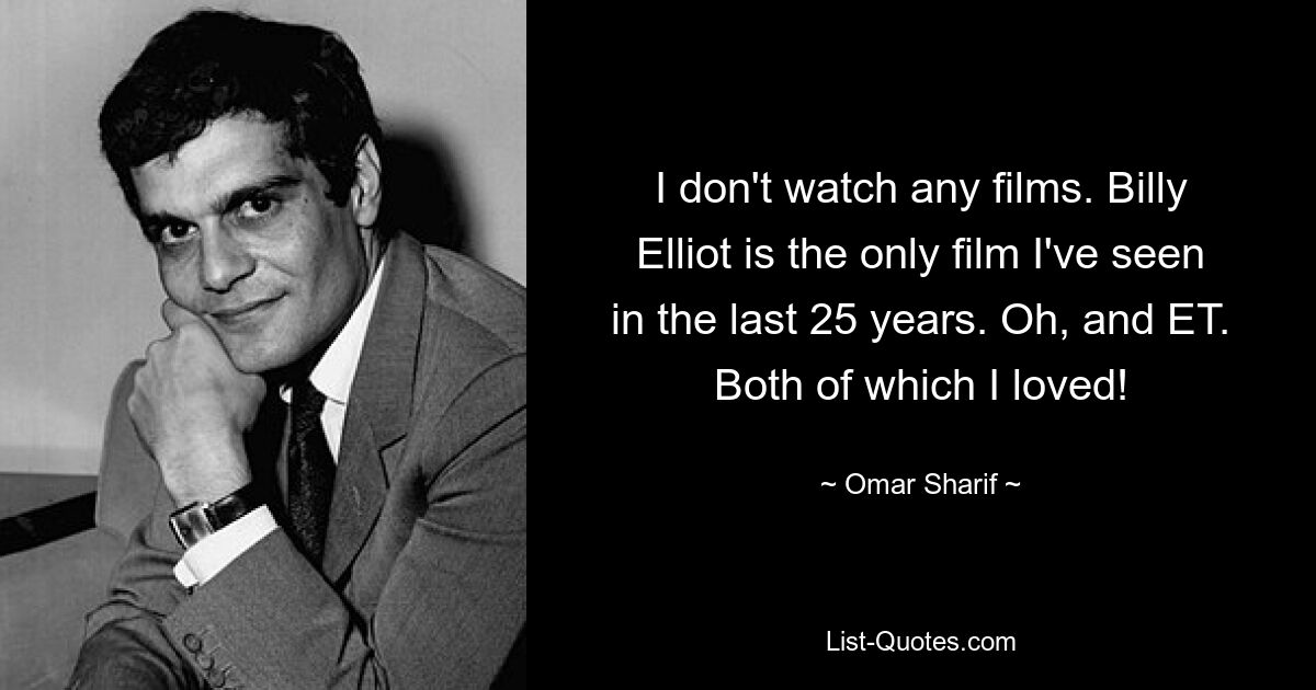 I don't watch any films. Billy Elliot is the only film I've seen in the last 25 years. Oh, and ET. Both of which I loved! — © Omar Sharif