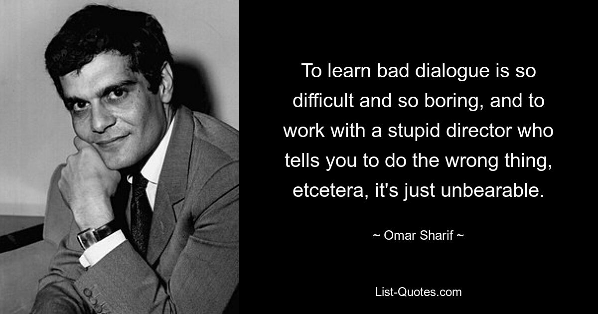 To learn bad dialogue is so difficult and so boring, and to work with a stupid director who tells you to do the wrong thing, etcetera, it's just unbearable. — © Omar Sharif