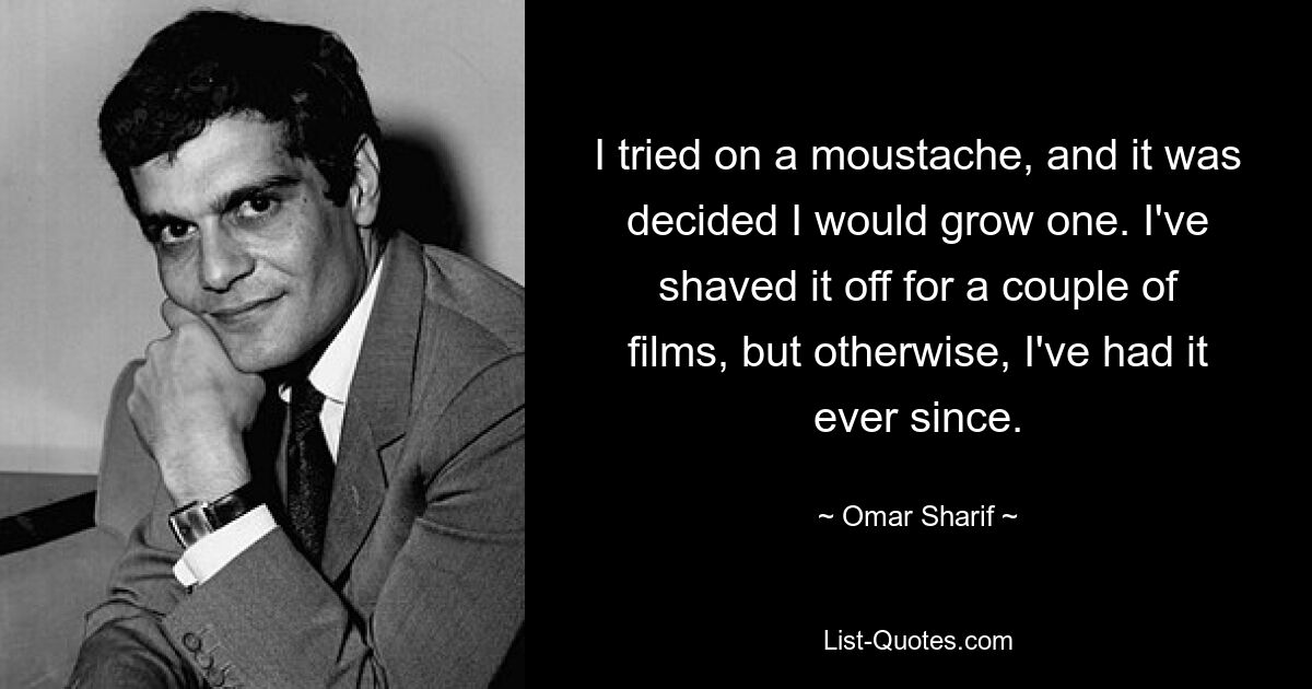 I tried on a moustache, and it was decided I would grow one. I've shaved it off for a couple of films, but otherwise, I've had it ever since. — © Omar Sharif