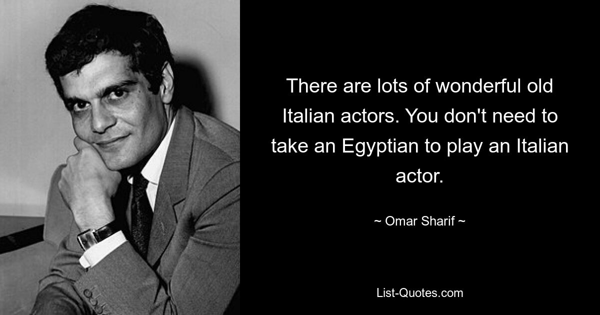 There are lots of wonderful old Italian actors. You don't need to take an Egyptian to play an Italian actor. — © Omar Sharif