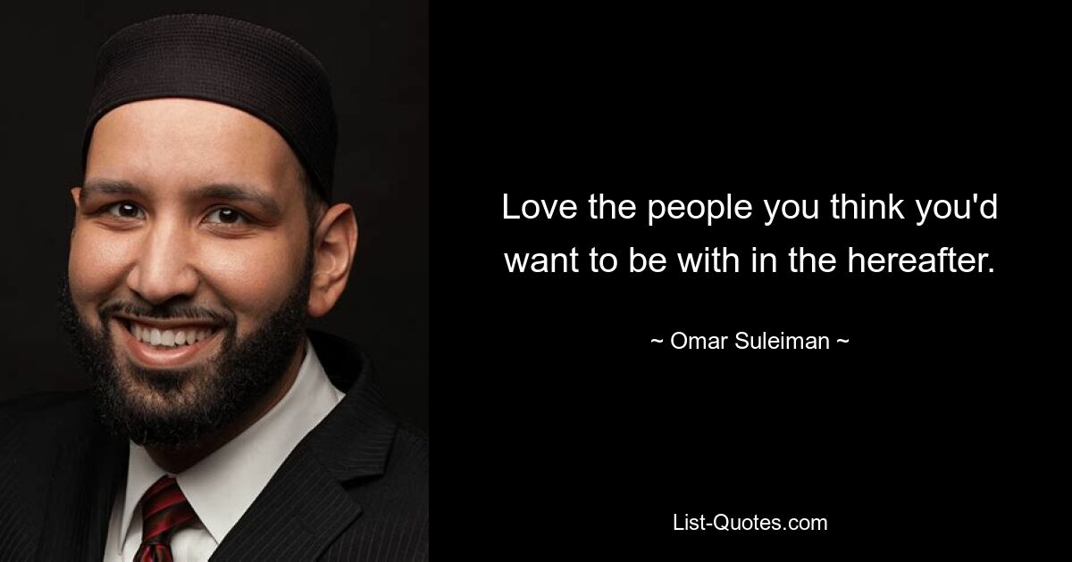 Love the people you think you'd want to be with in the hereafter. — © Omar Suleiman