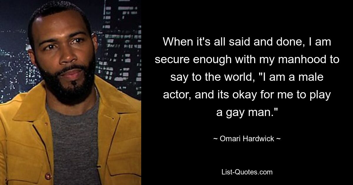 When it's all said and done, I am secure enough with my manhood to say to the world, "I am a male actor, and its okay for me to play a gay man." — © Omari Hardwick